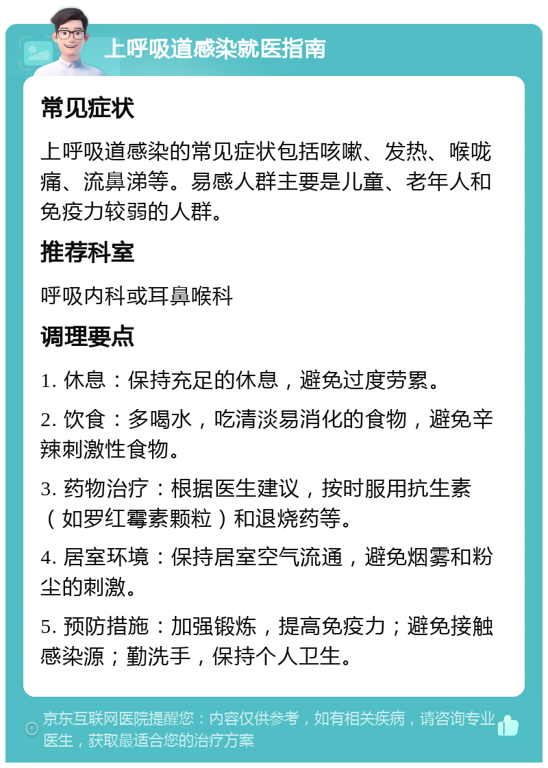 上呼吸道感染就医指南 常见症状 上呼吸道感染的常见症状包括咳嗽、发热、喉咙痛、流鼻涕等。易感人群主要是儿童、老年人和免疫力较弱的人群。 推荐科室 呼吸内科或耳鼻喉科 调理要点 1. 休息：保持充足的休息，避免过度劳累。 2. 饮食：多喝水，吃清淡易消化的食物，避免辛辣刺激性食物。 3. 药物治疗：根据医生建议，按时服用抗生素（如罗红霉素颗粒）和退烧药等。 4. 居室环境：保持居室空气流通，避免烟雾和粉尘的刺激。 5. 预防措施：加强锻炼，提高免疫力；避免接触感染源；勤洗手，保持个人卫生。