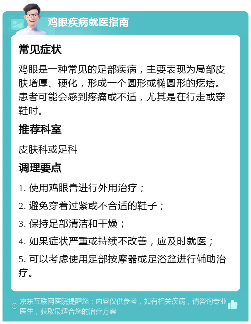 鸡眼疾病就医指南 常见症状 鸡眼是一种常见的足部疾病，主要表现为局部皮肤增厚、硬化，形成一个圆形或椭圆形的疙瘩。患者可能会感到疼痛或不适，尤其是在行走或穿鞋时。 推荐科室 皮肤科或足科 调理要点 1. 使用鸡眼膏进行外用治疗； 2. 避免穿着过紧或不合适的鞋子； 3. 保持足部清洁和干燥； 4. 如果症状严重或持续不改善，应及时就医； 5. 可以考虑使用足部按摩器或足浴盆进行辅助治疗。