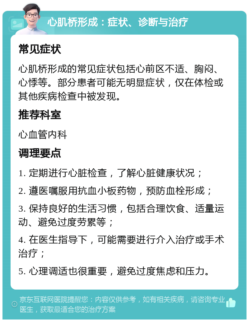 心肌桥形成：症状、诊断与治疗 常见症状 心肌桥形成的常见症状包括心前区不适、胸闷、心悸等。部分患者可能无明显症状，仅在体检或其他疾病检查中被发现。 推荐科室 心血管内科 调理要点 1. 定期进行心脏检查，了解心脏健康状况； 2. 遵医嘱服用抗血小板药物，预防血栓形成； 3. 保持良好的生活习惯，包括合理饮食、适量运动、避免过度劳累等； 4. 在医生指导下，可能需要进行介入治疗或手术治疗； 5. 心理调适也很重要，避免过度焦虑和压力。