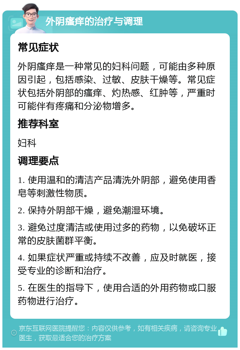 外阴瘙痒的治疗与调理 常见症状 外阴瘙痒是一种常见的妇科问题，可能由多种原因引起，包括感染、过敏、皮肤干燥等。常见症状包括外阴部的瘙痒、灼热感、红肿等，严重时可能伴有疼痛和分泌物增多。 推荐科室 妇科 调理要点 1. 使用温和的清洁产品清洗外阴部，避免使用香皂等刺激性物质。 2. 保持外阴部干燥，避免潮湿环境。 3. 避免过度清洁或使用过多的药物，以免破坏正常的皮肤菌群平衡。 4. 如果症状严重或持续不改善，应及时就医，接受专业的诊断和治疗。 5. 在医生的指导下，使用合适的外用药物或口服药物进行治疗。