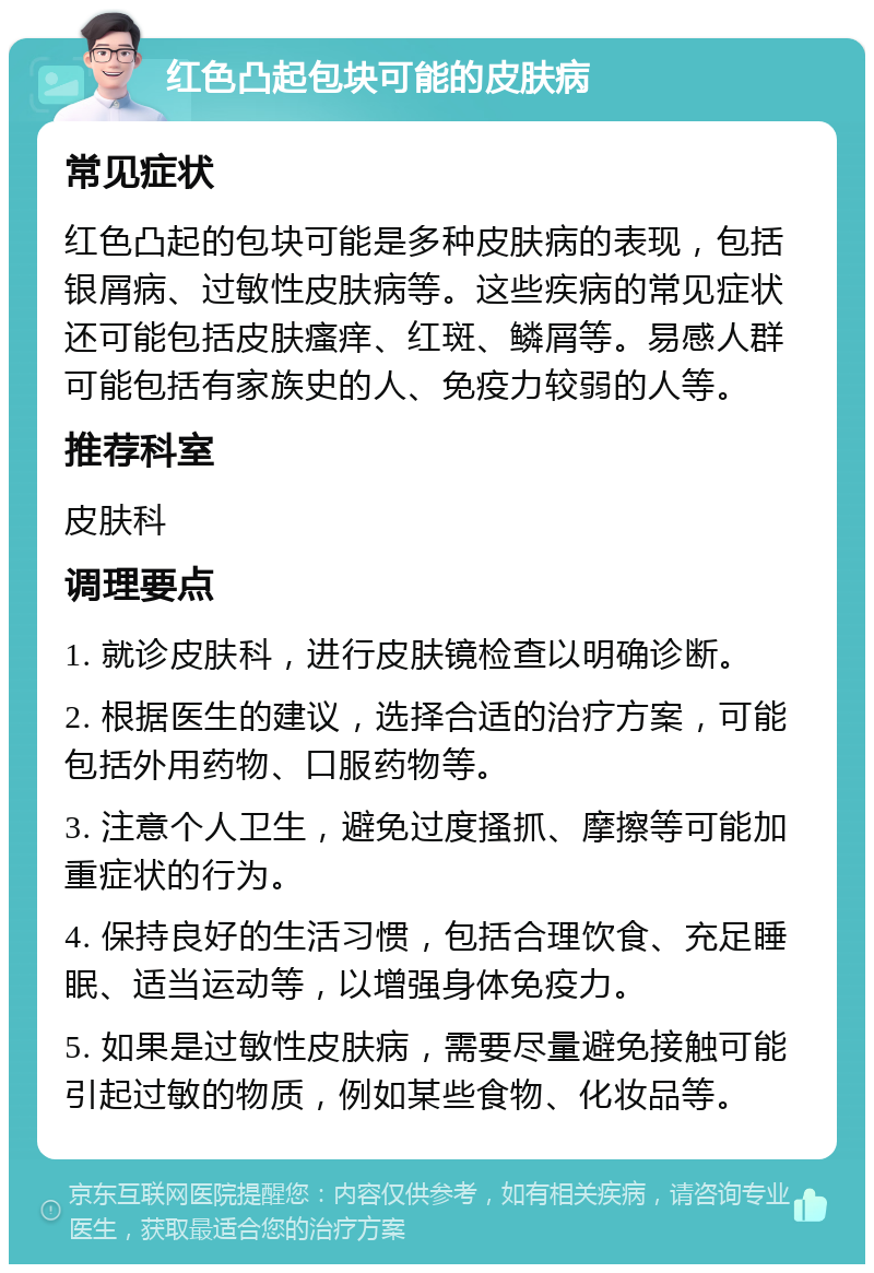 红色凸起包块可能的皮肤病 常见症状 红色凸起的包块可能是多种皮肤病的表现，包括银屑病、过敏性皮肤病等。这些疾病的常见症状还可能包括皮肤瘙痒、红斑、鳞屑等。易感人群可能包括有家族史的人、免疫力较弱的人等。 推荐科室 皮肤科 调理要点 1. 就诊皮肤科，进行皮肤镜检查以明确诊断。 2. 根据医生的建议，选择合适的治疗方案，可能包括外用药物、口服药物等。 3. 注意个人卫生，避免过度搔抓、摩擦等可能加重症状的行为。 4. 保持良好的生活习惯，包括合理饮食、充足睡眠、适当运动等，以增强身体免疫力。 5. 如果是过敏性皮肤病，需要尽量避免接触可能引起过敏的物质，例如某些食物、化妆品等。