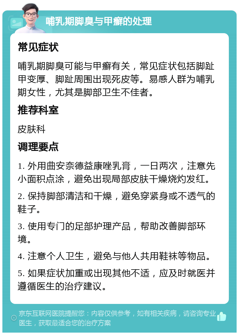 哺乳期脚臭与甲癣的处理 常见症状 哺乳期脚臭可能与甲癣有关，常见症状包括脚趾甲变厚、脚趾周围出现死皮等。易感人群为哺乳期女性，尤其是脚部卫生不佳者。 推荐科室 皮肤科 调理要点 1. 外用曲安奈德益康唑乳膏，一日两次，注意先小面积点涂，避免出现局部皮肤干燥烧灼发红。 2. 保持脚部清洁和干燥，避免穿紧身或不透气的鞋子。 3. 使用专门的足部护理产品，帮助改善脚部环境。 4. 注意个人卫生，避免与他人共用鞋袜等物品。 5. 如果症状加重或出现其他不适，应及时就医并遵循医生的治疗建议。