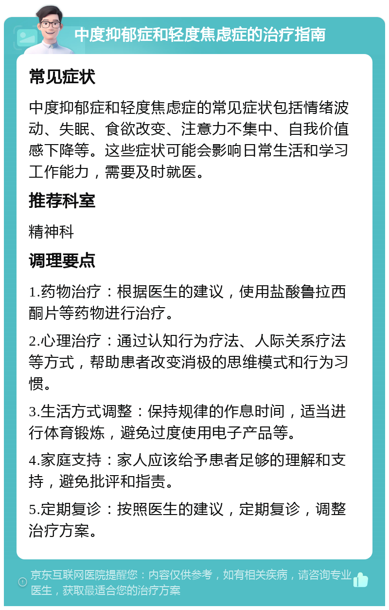 中度抑郁症和轻度焦虑症的治疗指南 常见症状 中度抑郁症和轻度焦虑症的常见症状包括情绪波动、失眠、食欲改变、注意力不集中、自我价值感下降等。这些症状可能会影响日常生活和学习工作能力，需要及时就医。 推荐科室 精神科 调理要点 1.药物治疗：根据医生的建议，使用盐酸鲁拉西酮片等药物进行治疗。 2.心理治疗：通过认知行为疗法、人际关系疗法等方式，帮助患者改变消极的思维模式和行为习惯。 3.生活方式调整：保持规律的作息时间，适当进行体育锻炼，避免过度使用电子产品等。 4.家庭支持：家人应该给予患者足够的理解和支持，避免批评和指责。 5.定期复诊：按照医生的建议，定期复诊，调整治疗方案。