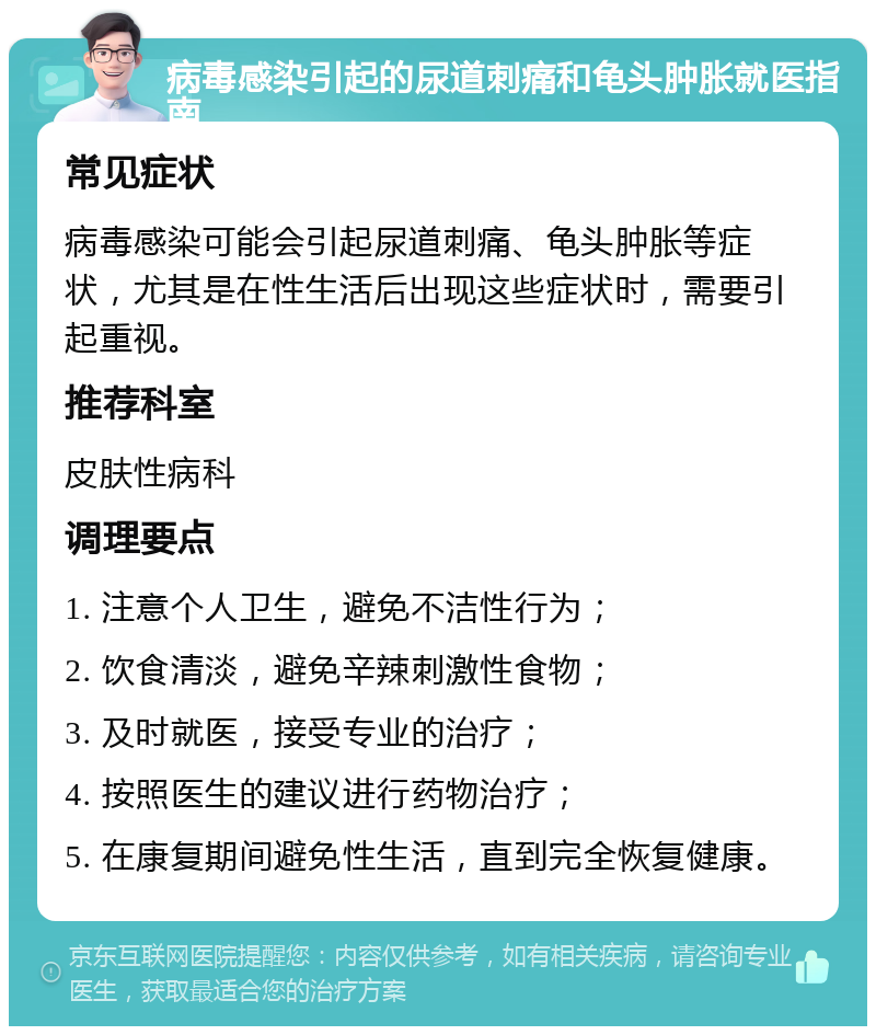 病毒感染引起的尿道刺痛和龟头肿胀就医指南 常见症状 病毒感染可能会引起尿道刺痛、龟头肿胀等症状，尤其是在性生活后出现这些症状时，需要引起重视。 推荐科室 皮肤性病科 调理要点 1. 注意个人卫生，避免不洁性行为； 2. 饮食清淡，避免辛辣刺激性食物； 3. 及时就医，接受专业的治疗； 4. 按照医生的建议进行药物治疗； 5. 在康复期间避免性生活，直到完全恢复健康。