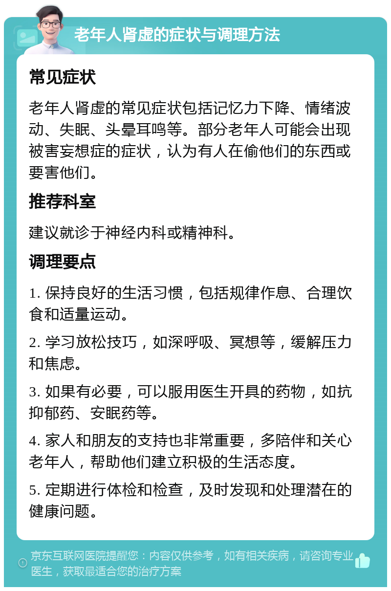 老年人肾虚的症状与调理方法 常见症状 老年人肾虚的常见症状包括记忆力下降、情绪波动、失眠、头晕耳鸣等。部分老年人可能会出现被害妄想症的症状，认为有人在偷他们的东西或要害他们。 推荐科室 建议就诊于神经内科或精神科。 调理要点 1. 保持良好的生活习惯，包括规律作息、合理饮食和适量运动。 2. 学习放松技巧，如深呼吸、冥想等，缓解压力和焦虑。 3. 如果有必要，可以服用医生开具的药物，如抗抑郁药、安眠药等。 4. 家人和朋友的支持也非常重要，多陪伴和关心老年人，帮助他们建立积极的生活态度。 5. 定期进行体检和检查，及时发现和处理潜在的健康问题。