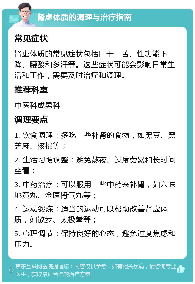 肾虚体质的调理与治疗指南 常见症状 肾虚体质的常见症状包括口干口苦、性功能下降、腰酸和多汗等。这些症状可能会影响日常生活和工作，需要及时治疗和调理。 推荐科室 中医科或男科 调理要点 1. 饮食调理：多吃一些补肾的食物，如黑豆、黑芝麻、核桃等； 2. 生活习惯调整：避免熬夜、过度劳累和长时间坐着； 3. 中药治疗：可以服用一些中药来补肾，如六味地黄丸、金匮肾气丸等； 4. 运动锻炼：适当的运动可以帮助改善肾虚体质，如散步、太极拳等； 5. 心理调节：保持良好的心态，避免过度焦虑和压力。