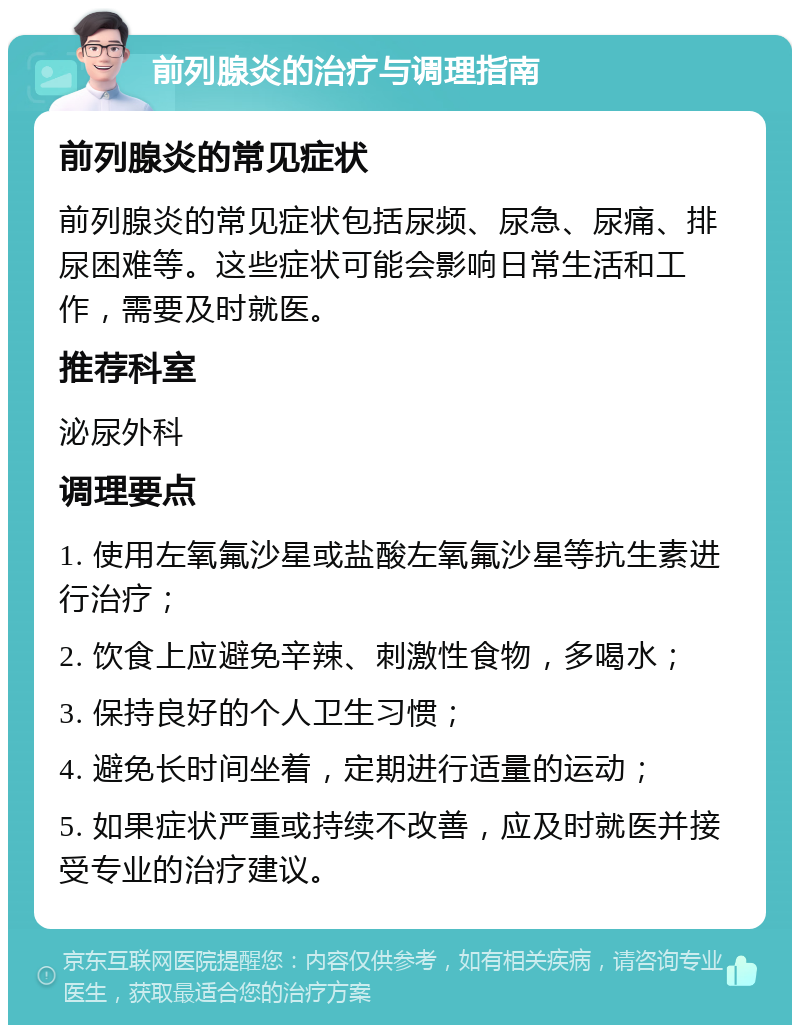 前列腺炎的治疗与调理指南 前列腺炎的常见症状 前列腺炎的常见症状包括尿频、尿急、尿痛、排尿困难等。这些症状可能会影响日常生活和工作，需要及时就医。 推荐科室 泌尿外科 调理要点 1. 使用左氧氟沙星或盐酸左氧氟沙星等抗生素进行治疗； 2. 饮食上应避免辛辣、刺激性食物，多喝水； 3. 保持良好的个人卫生习惯； 4. 避免长时间坐着，定期进行适量的运动； 5. 如果症状严重或持续不改善，应及时就医并接受专业的治疗建议。