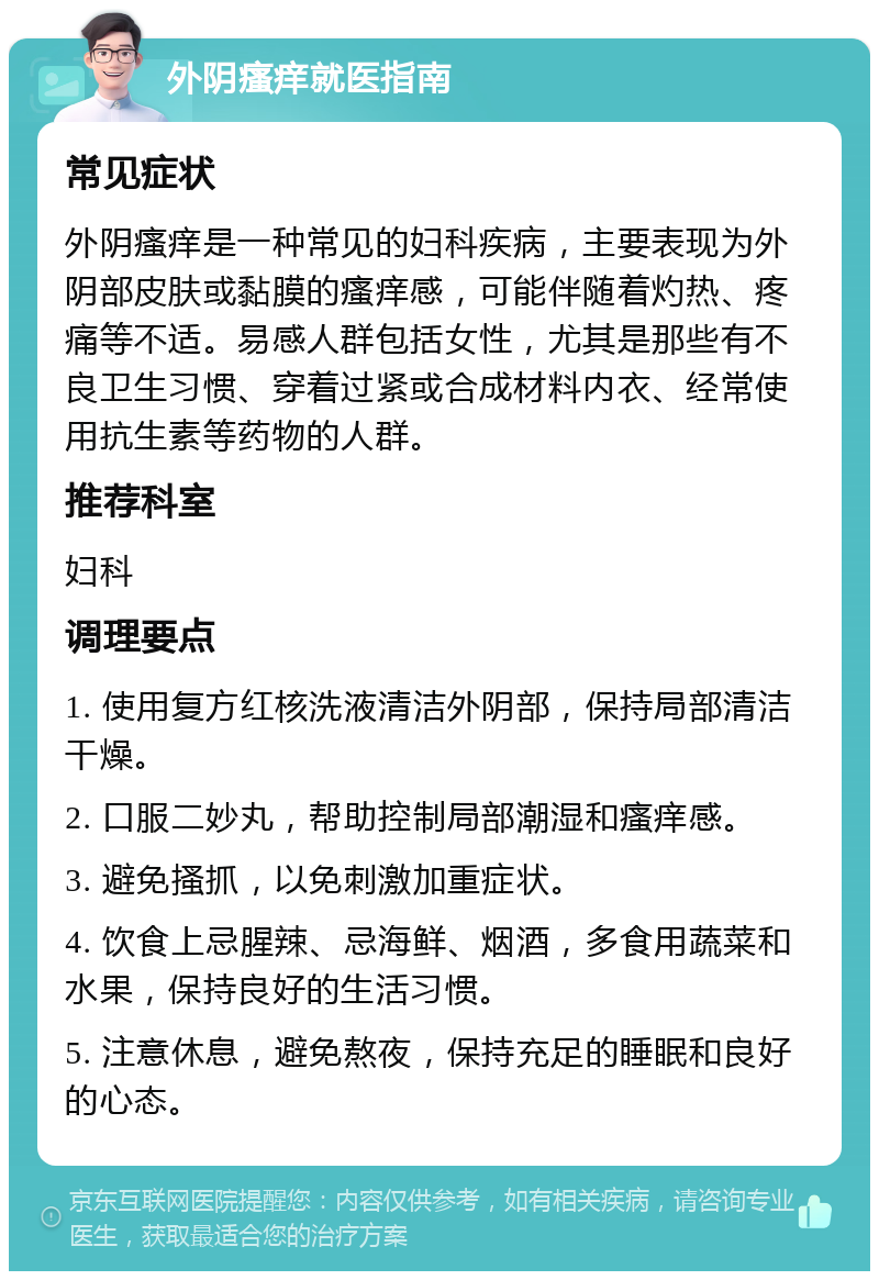 外阴瘙痒就医指南 常见症状 外阴瘙痒是一种常见的妇科疾病，主要表现为外阴部皮肤或黏膜的瘙痒感，可能伴随着灼热、疼痛等不适。易感人群包括女性，尤其是那些有不良卫生习惯、穿着过紧或合成材料内衣、经常使用抗生素等药物的人群。 推荐科室 妇科 调理要点 1. 使用复方红核洗液清洁外阴部，保持局部清洁干燥。 2. 口服二妙丸，帮助控制局部潮湿和瘙痒感。 3. 避免搔抓，以免刺激加重症状。 4. 饮食上忌腥辣、忌海鲜、烟酒，多食用蔬菜和水果，保持良好的生活习惯。 5. 注意休息，避免熬夜，保持充足的睡眠和良好的心态。