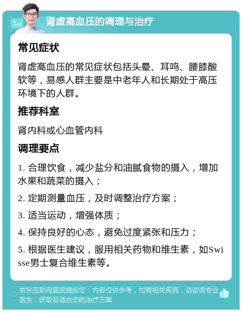 肾虚高血压的调理与治疗 常见症状 肾虚高血压的常见症状包括头晕、耳鸣、腰膝酸软等，易感人群主要是中老年人和长期处于高压环境下的人群。 推荐科室 肾内科或心血管内科 调理要点 1. 合理饮食，减少盐分和油腻食物的摄入，增加水果和蔬菜的摄入； 2. 定期测量血压，及时调整治疗方案； 3. 适当运动，增强体质； 4. 保持良好的心态，避免过度紧张和压力； 5. 根据医生建议，服用相关药物和维生素，如Swisse男士复合维生素等。