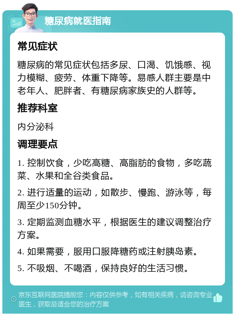 糖尿病就医指南 常见症状 糖尿病的常见症状包括多尿、口渴、饥饿感、视力模糊、疲劳、体重下降等。易感人群主要是中老年人、肥胖者、有糖尿病家族史的人群等。 推荐科室 内分泌科 调理要点 1. 控制饮食，少吃高糖、高脂肪的食物，多吃蔬菜、水果和全谷类食品。 2. 进行适量的运动，如散步、慢跑、游泳等，每周至少150分钟。 3. 定期监测血糖水平，根据医生的建议调整治疗方案。 4. 如果需要，服用口服降糖药或注射胰岛素。 5. 不吸烟、不喝酒，保持良好的生活习惯。