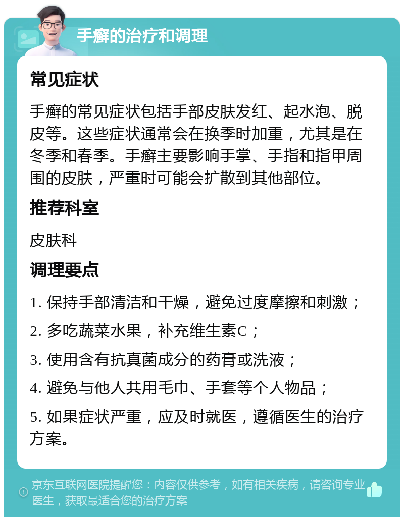 手癣的治疗和调理 常见症状 手癣的常见症状包括手部皮肤发红、起水泡、脱皮等。这些症状通常会在换季时加重，尤其是在冬季和春季。手癣主要影响手掌、手指和指甲周围的皮肤，严重时可能会扩散到其他部位。 推荐科室 皮肤科 调理要点 1. 保持手部清洁和干燥，避免过度摩擦和刺激； 2. 多吃蔬菜水果，补充维生素C； 3. 使用含有抗真菌成分的药膏或洗液； 4. 避免与他人共用毛巾、手套等个人物品； 5. 如果症状严重，应及时就医，遵循医生的治疗方案。