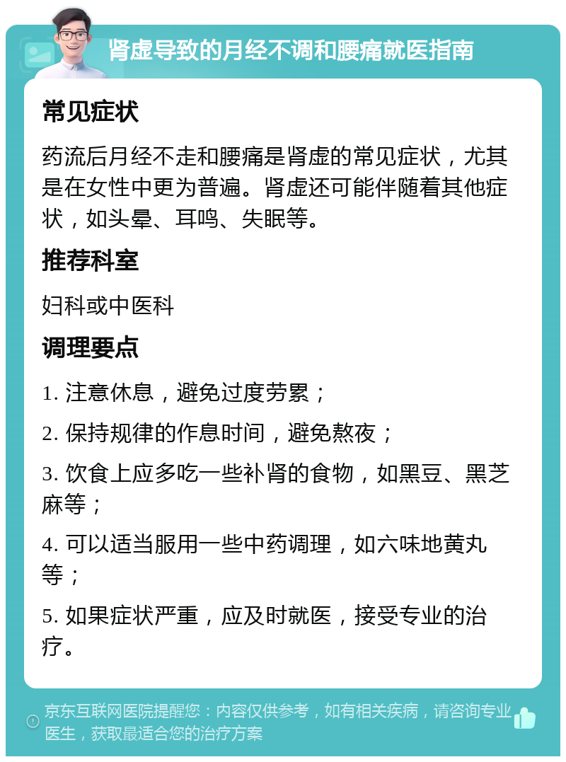 肾虚导致的月经不调和腰痛就医指南 常见症状 药流后月经不走和腰痛是肾虚的常见症状，尤其是在女性中更为普遍。肾虚还可能伴随着其他症状，如头晕、耳鸣、失眠等。 推荐科室 妇科或中医科 调理要点 1. 注意休息，避免过度劳累； 2. 保持规律的作息时间，避免熬夜； 3. 饮食上应多吃一些补肾的食物，如黑豆、黑芝麻等； 4. 可以适当服用一些中药调理，如六味地黄丸等； 5. 如果症状严重，应及时就医，接受专业的治疗。