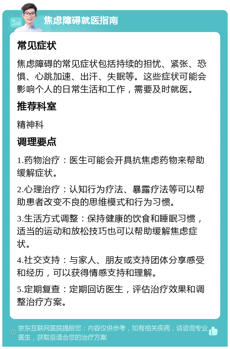 焦虑障碍就医指南 常见症状 焦虑障碍的常见症状包括持续的担忧、紧张、恐惧、心跳加速、出汗、失眠等。这些症状可能会影响个人的日常生活和工作，需要及时就医。 推荐科室 精神科 调理要点 1.药物治疗：医生可能会开具抗焦虑药物来帮助缓解症状。 2.心理治疗：认知行为疗法、暴露疗法等可以帮助患者改变不良的思维模式和行为习惯。 3.生活方式调整：保持健康的饮食和睡眠习惯，适当的运动和放松技巧也可以帮助缓解焦虑症状。 4.社交支持：与家人、朋友或支持团体分享感受和经历，可以获得情感支持和理解。 5.定期复查：定期回访医生，评估治疗效果和调整治疗方案。