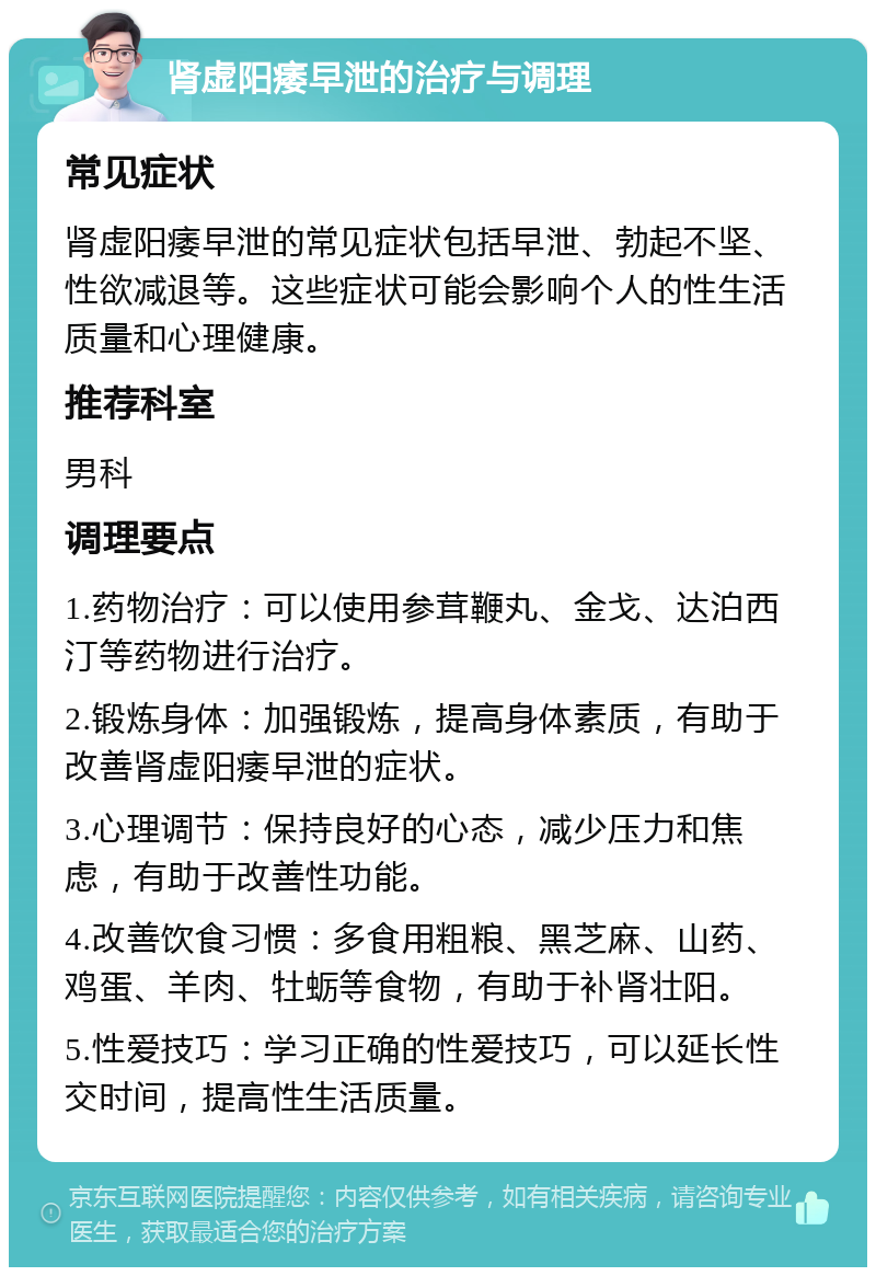 肾虚阳痿早泄的治疗与调理 常见症状 肾虚阳痿早泄的常见症状包括早泄、勃起不坚、性欲减退等。这些症状可能会影响个人的性生活质量和心理健康。 推荐科室 男科 调理要点 1.药物治疗：可以使用参茸鞭丸、金戈、达泊西汀等药物进行治疗。 2.锻炼身体：加强锻炼，提高身体素质，有助于改善肾虚阳痿早泄的症状。 3.心理调节：保持良好的心态，减少压力和焦虑，有助于改善性功能。 4.改善饮食习惯：多食用粗粮、黑芝麻、山药、鸡蛋、羊肉、牡蛎等食物，有助于补肾壮阳。 5.性爱技巧：学习正确的性爱技巧，可以延长性交时间，提高性生活质量。