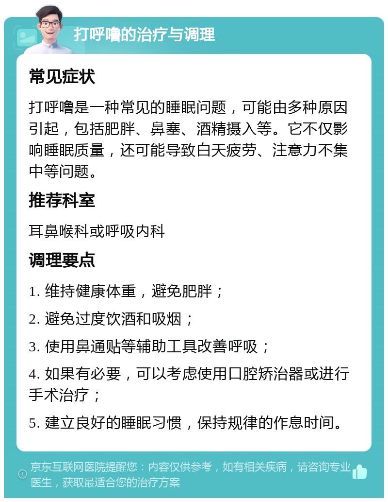 打呼噜的治疗与调理 常见症状 打呼噜是一种常见的睡眠问题，可能由多种原因引起，包括肥胖、鼻塞、酒精摄入等。它不仅影响睡眠质量，还可能导致白天疲劳、注意力不集中等问题。 推荐科室 耳鼻喉科或呼吸内科 调理要点 1. 维持健康体重，避免肥胖； 2. 避免过度饮酒和吸烟； 3. 使用鼻通贴等辅助工具改善呼吸； 4. 如果有必要，可以考虑使用口腔矫治器或进行手术治疗； 5. 建立良好的睡眠习惯，保持规律的作息时间。