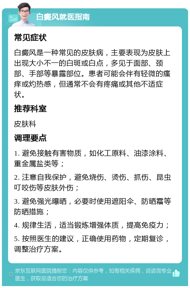 白癜风就医指南 常见症状 白癜风是一种常见的皮肤病，主要表现为皮肤上出现大小不一的白斑或白点，多见于面部、颈部、手部等暴露部位。患者可能会伴有轻微的瘙痒或灼热感，但通常不会有疼痛或其他不适症状。 推荐科室 皮肤科 调理要点 1. 避免接触有害物质，如化工原料、油漆涂料、重金属盐类等； 2. 注意自我保护，避免烧伤、烫伤、抓伤、昆虫叮咬伤等皮肤外伤； 3. 避免强光曝晒，必要时使用遮阳伞、防晒霜等防晒措施； 4. 规律生活，适当锻炼增强体质，提高免疫力； 5. 按照医生的建议，正确使用药物，定期复诊，调整治疗方案。