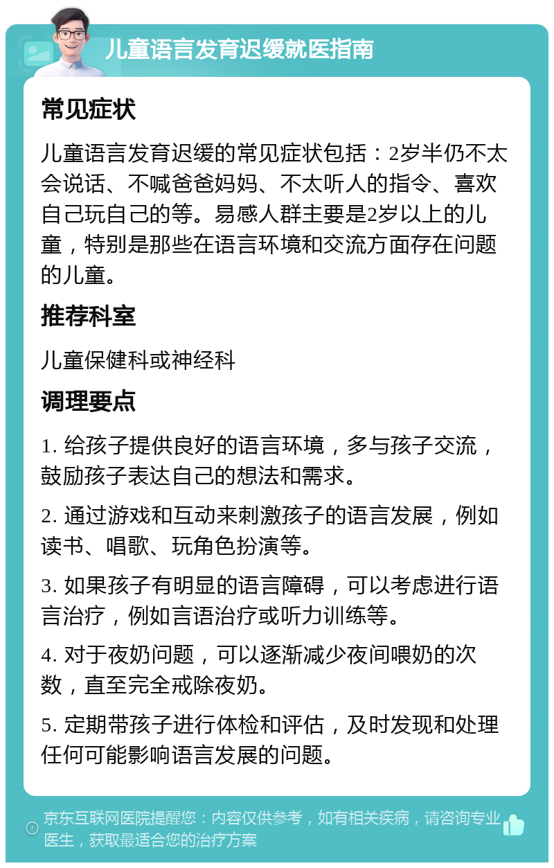 儿童语言发育迟缓就医指南 常见症状 儿童语言发育迟缓的常见症状包括：2岁半仍不太会说话、不喊爸爸妈妈、不太听人的指令、喜欢自己玩自己的等。易感人群主要是2岁以上的儿童，特别是那些在语言环境和交流方面存在问题的儿童。 推荐科室 儿童保健科或神经科 调理要点 1. 给孩子提供良好的语言环境，多与孩子交流，鼓励孩子表达自己的想法和需求。 2. 通过游戏和互动来刺激孩子的语言发展，例如读书、唱歌、玩角色扮演等。 3. 如果孩子有明显的语言障碍，可以考虑进行语言治疗，例如言语治疗或听力训练等。 4. 对于夜奶问题，可以逐渐减少夜间喂奶的次数，直至完全戒除夜奶。 5. 定期带孩子进行体检和评估，及时发现和处理任何可能影响语言发展的问题。