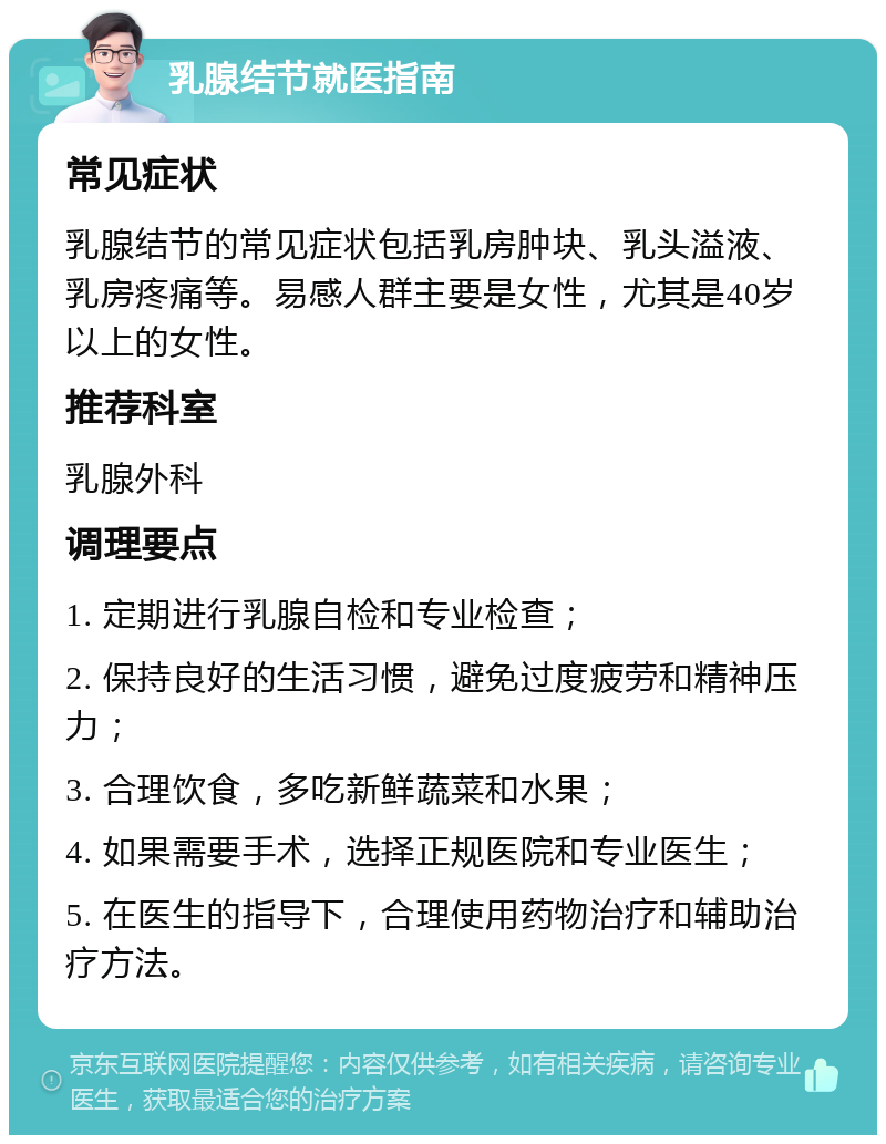 乳腺结节就医指南 常见症状 乳腺结节的常见症状包括乳房肿块、乳头溢液、乳房疼痛等。易感人群主要是女性，尤其是40岁以上的女性。 推荐科室 乳腺外科 调理要点 1. 定期进行乳腺自检和专业检查； 2. 保持良好的生活习惯，避免过度疲劳和精神压力； 3. 合理饮食，多吃新鲜蔬菜和水果； 4. 如果需要手术，选择正规医院和专业医生； 5. 在医生的指导下，合理使用药物治疗和辅助治疗方法。