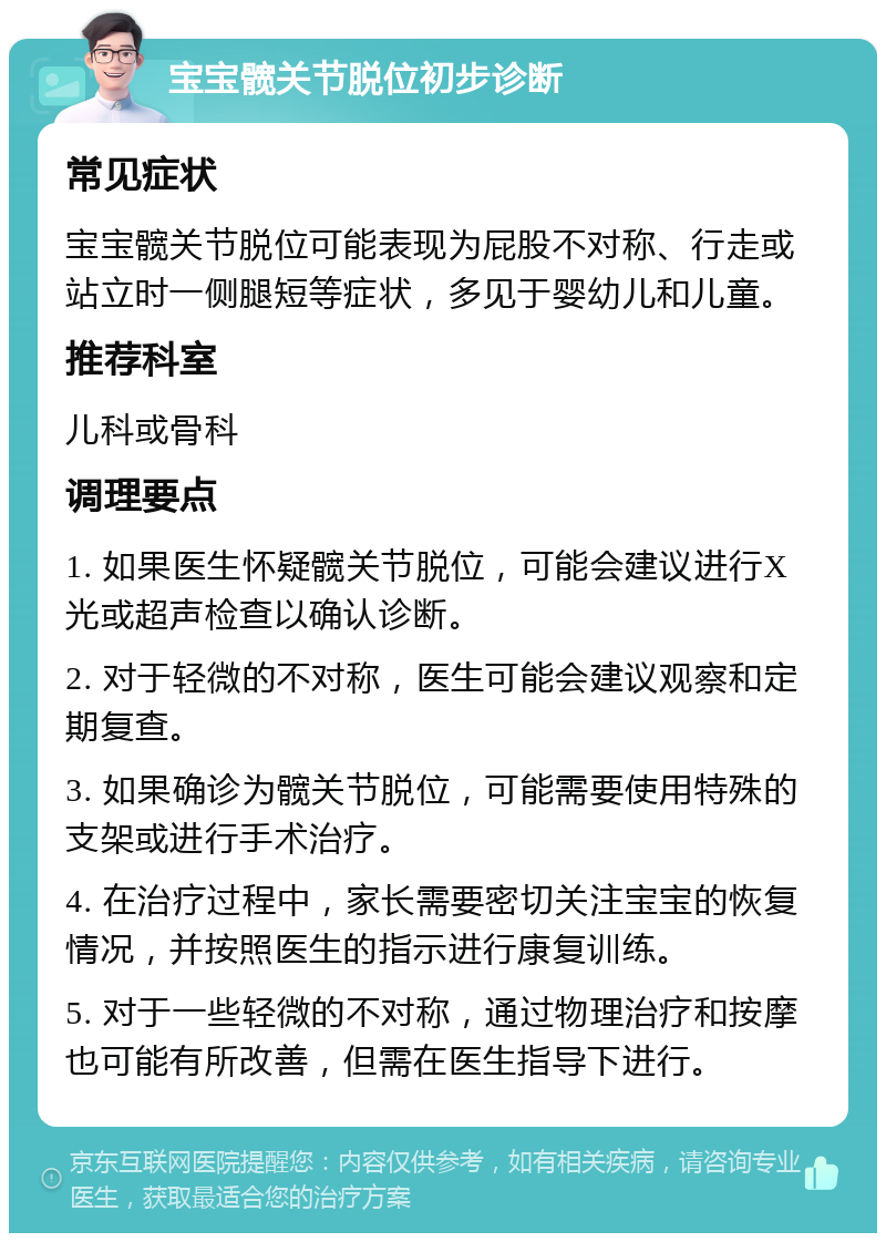 宝宝髋关节脱位初步诊断 常见症状 宝宝髋关节脱位可能表现为屁股不对称、行走或站立时一侧腿短等症状，多见于婴幼儿和儿童。 推荐科室 儿科或骨科 调理要点 1. 如果医生怀疑髋关节脱位，可能会建议进行X光或超声检查以确认诊断。 2. 对于轻微的不对称，医生可能会建议观察和定期复查。 3. 如果确诊为髋关节脱位，可能需要使用特殊的支架或进行手术治疗。 4. 在治疗过程中，家长需要密切关注宝宝的恢复情况，并按照医生的指示进行康复训练。 5. 对于一些轻微的不对称，通过物理治疗和按摩也可能有所改善，但需在医生指导下进行。