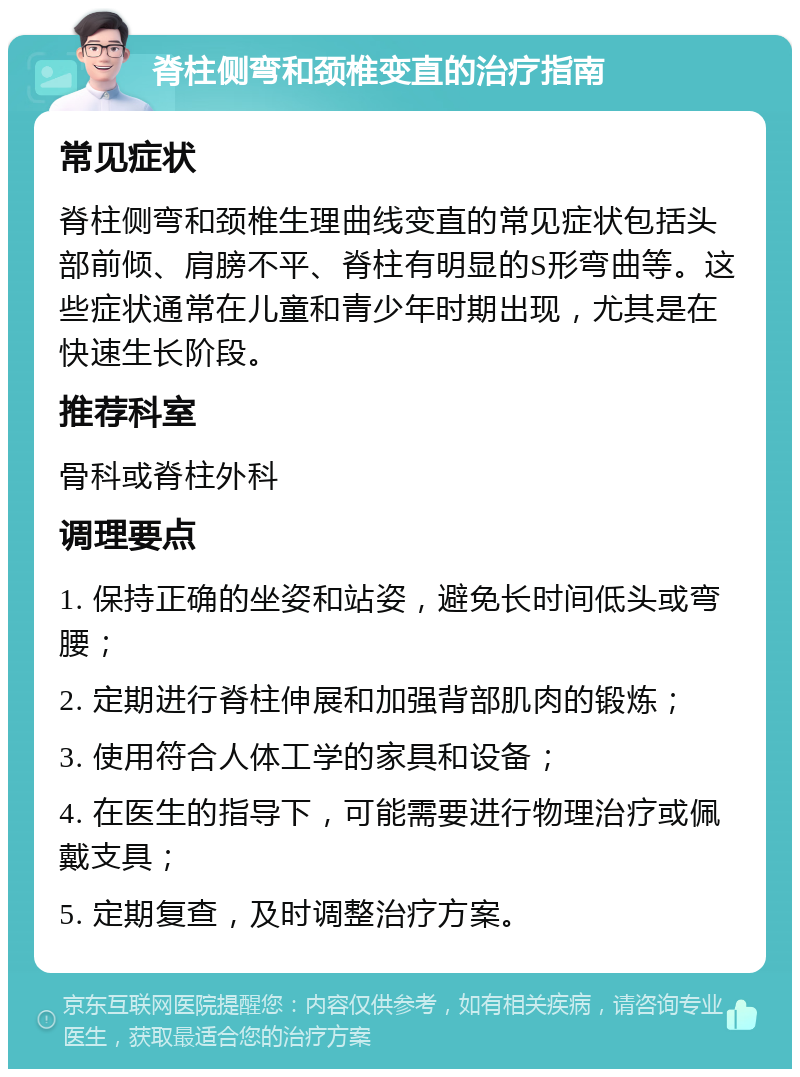 脊柱侧弯和颈椎变直的治疗指南 常见症状 脊柱侧弯和颈椎生理曲线变直的常见症状包括头部前倾、肩膀不平、脊柱有明显的S形弯曲等。这些症状通常在儿童和青少年时期出现，尤其是在快速生长阶段。 推荐科室 骨科或脊柱外科 调理要点 1. 保持正确的坐姿和站姿，避免长时间低头或弯腰； 2. 定期进行脊柱伸展和加强背部肌肉的锻炼； 3. 使用符合人体工学的家具和设备； 4. 在医生的指导下，可能需要进行物理治疗或佩戴支具； 5. 定期复查，及时调整治疗方案。