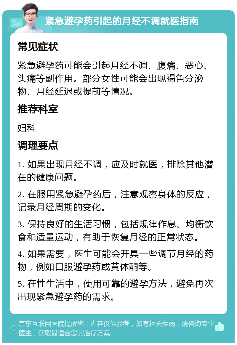 紧急避孕药引起的月经不调就医指南 常见症状 紧急避孕药可能会引起月经不调、腹痛、恶心、头痛等副作用。部分女性可能会出现褐色分泌物、月经延迟或提前等情况。 推荐科室 妇科 调理要点 1. 如果出现月经不调，应及时就医，排除其他潜在的健康问题。 2. 在服用紧急避孕药后，注意观察身体的反应，记录月经周期的变化。 3. 保持良好的生活习惯，包括规律作息、均衡饮食和适量运动，有助于恢复月经的正常状态。 4. 如果需要，医生可能会开具一些调节月经的药物，例如口服避孕药或黄体酮等。 5. 在性生活中，使用可靠的避孕方法，避免再次出现紧急避孕药的需求。