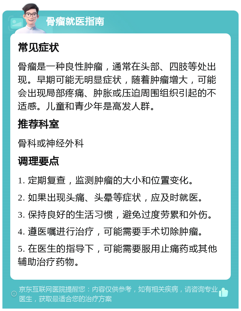 骨瘤就医指南 常见症状 骨瘤是一种良性肿瘤，通常在头部、四肢等处出现。早期可能无明显症状，随着肿瘤增大，可能会出现局部疼痛、肿胀或压迫周围组织引起的不适感。儿童和青少年是高发人群。 推荐科室 骨科或神经外科 调理要点 1. 定期复查，监测肿瘤的大小和位置变化。 2. 如果出现头痛、头晕等症状，应及时就医。 3. 保持良好的生活习惯，避免过度劳累和外伤。 4. 遵医嘱进行治疗，可能需要手术切除肿瘤。 5. 在医生的指导下，可能需要服用止痛药或其他辅助治疗药物。