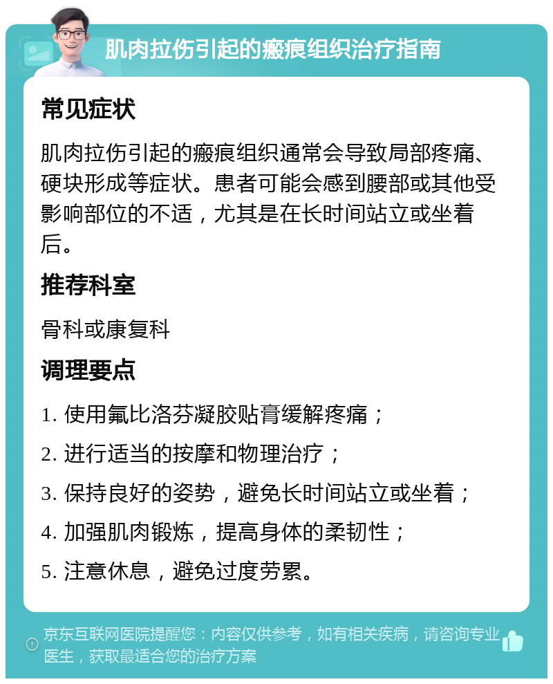 肌肉拉伤引起的瘢痕组织治疗指南 常见症状 肌肉拉伤引起的瘢痕组织通常会导致局部疼痛、硬块形成等症状。患者可能会感到腰部或其他受影响部位的不适，尤其是在长时间站立或坐着后。 推荐科室 骨科或康复科 调理要点 1. 使用氟比洛芬凝胶贴膏缓解疼痛； 2. 进行适当的按摩和物理治疗； 3. 保持良好的姿势，避免长时间站立或坐着； 4. 加强肌肉锻炼，提高身体的柔韧性； 5. 注意休息，避免过度劳累。