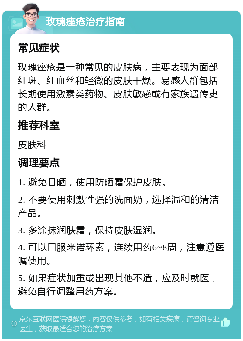 玫瑰痤疮治疗指南 常见症状 玫瑰痤疮是一种常见的皮肤病，主要表现为面部红斑、红血丝和轻微的皮肤干燥。易感人群包括长期使用激素类药物、皮肤敏感或有家族遗传史的人群。 推荐科室 皮肤科 调理要点 1. 避免日晒，使用防晒霜保护皮肤。 2. 不要使用刺激性强的洗面奶，选择温和的清洁产品。 3. 多涂抹润肤霜，保持皮肤湿润。 4. 可以口服米诺环素，连续用药6~8周，注意遵医嘱使用。 5. 如果症状加重或出现其他不适，应及时就医，避免自行调整用药方案。