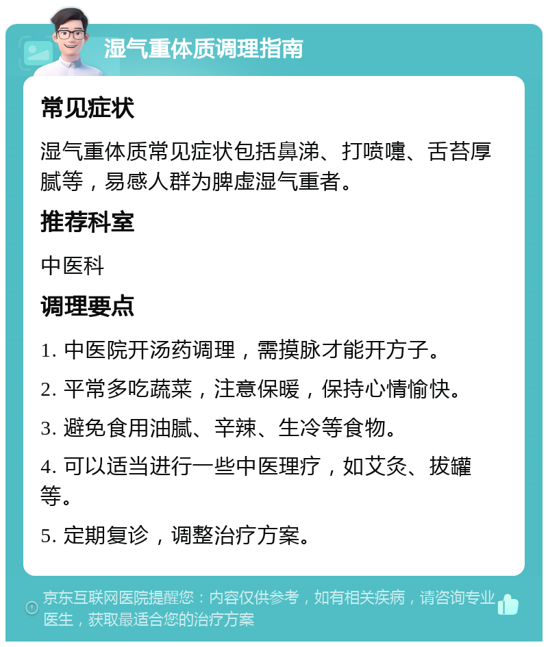 湿气重体质调理指南 常见症状 湿气重体质常见症状包括鼻涕、打喷嚏、舌苔厚腻等，易感人群为脾虚湿气重者。 推荐科室 中医科 调理要点 1. 中医院开汤药调理，需摸脉才能开方子。 2. 平常多吃蔬菜，注意保暖，保持心情愉快。 3. 避免食用油腻、辛辣、生冷等食物。 4. 可以适当进行一些中医理疗，如艾灸、拔罐等。 5. 定期复诊，调整治疗方案。