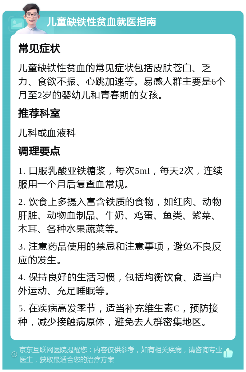 儿童缺铁性贫血就医指南 常见症状 儿童缺铁性贫血的常见症状包括皮肤苍白、乏力、食欲不振、心跳加速等。易感人群主要是6个月至2岁的婴幼儿和青春期的女孩。 推荐科室 儿科或血液科 调理要点 1. 口服乳酸亚铁糖浆，每次5ml，每天2次，连续服用一个月后复查血常规。 2. 饮食上多摄入富含铁质的食物，如红肉、动物肝脏、动物血制品、牛奶、鸡蛋、鱼类、紫菜、木耳、各种水果蔬菜等。 3. 注意药品使用的禁忌和注意事项，避免不良反应的发生。 4. 保持良好的生活习惯，包括均衡饮食、适当户外运动、充足睡眠等。 5. 在疾病高发季节，适当补充维生素C，预防接种，减少接触病原体，避免去人群密集地区。