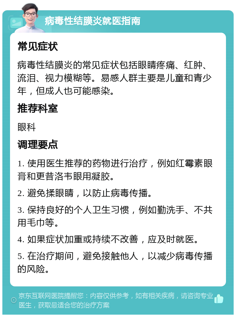 病毒性结膜炎就医指南 常见症状 病毒性结膜炎的常见症状包括眼睛疼痛、红肿、流泪、视力模糊等。易感人群主要是儿童和青少年，但成人也可能感染。 推荐科室 眼科 调理要点 1. 使用医生推荐的药物进行治疗，例如红霉素眼膏和更昔洛韦眼用凝胶。 2. 避免揉眼睛，以防止病毒传播。 3. 保持良好的个人卫生习惯，例如勤洗手、不共用毛巾等。 4. 如果症状加重或持续不改善，应及时就医。 5. 在治疗期间，避免接触他人，以减少病毒传播的风险。