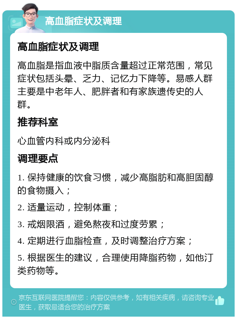 高血脂症状及调理 高血脂症状及调理 高血脂是指血液中脂质含量超过正常范围，常见症状包括头晕、乏力、记忆力下降等。易感人群主要是中老年人、肥胖者和有家族遗传史的人群。 推荐科室 心血管内科或内分泌科 调理要点 1. 保持健康的饮食习惯，减少高脂肪和高胆固醇的食物摄入； 2. 适量运动，控制体重； 3. 戒烟限酒，避免熬夜和过度劳累； 4. 定期进行血脂检查，及时调整治疗方案； 5. 根据医生的建议，合理使用降脂药物，如他汀类药物等。