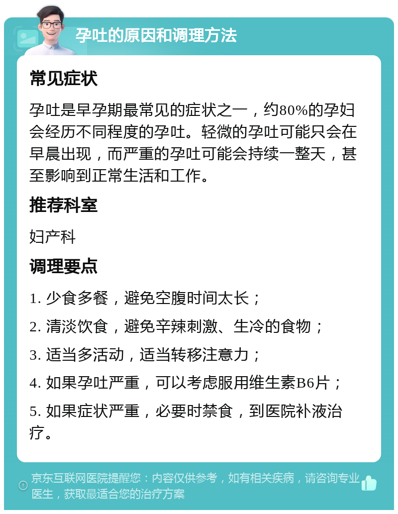 孕吐的原因和调理方法 常见症状 孕吐是早孕期最常见的症状之一，约80%的孕妇会经历不同程度的孕吐。轻微的孕吐可能只会在早晨出现，而严重的孕吐可能会持续一整天，甚至影响到正常生活和工作。 推荐科室 妇产科 调理要点 1. 少食多餐，避免空腹时间太长； 2. 清淡饮食，避免辛辣刺激、生冷的食物； 3. 适当多活动，适当转移注意力； 4. 如果孕吐严重，可以考虑服用维生素B6片； 5. 如果症状严重，必要时禁食，到医院补液治疗。