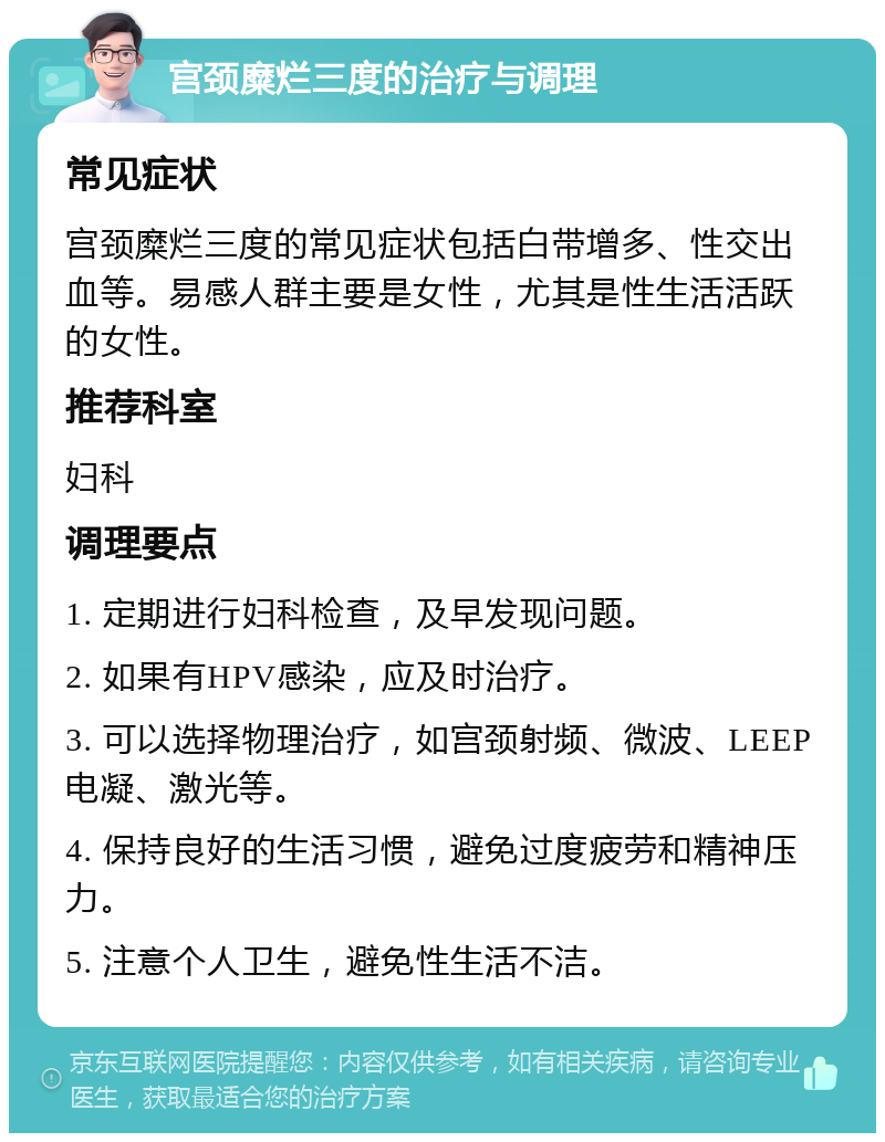 宫颈糜烂三度的治疗与调理 常见症状 宫颈糜烂三度的常见症状包括白带增多、性交出血等。易感人群主要是女性，尤其是性生活活跃的女性。 推荐科室 妇科 调理要点 1. 定期进行妇科检查，及早发现问题。 2. 如果有HPV感染，应及时治疗。 3. 可以选择物理治疗，如宫颈射频、微波、LEEP电凝、激光等。 4. 保持良好的生活习惯，避免过度疲劳和精神压力。 5. 注意个人卫生，避免性生活不洁。