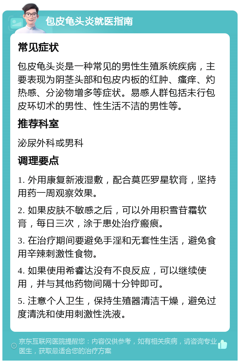 包皮龟头炎就医指南 常见症状 包皮龟头炎是一种常见的男性生殖系统疾病，主要表现为阴茎头部和包皮内板的红肿、瘙痒、灼热感、分泌物增多等症状。易感人群包括未行包皮环切术的男性、性生活不洁的男性等。 推荐科室 泌尿外科或男科 调理要点 1. 外用康复新液湿敷，配合莫匹罗星软膏，坚持用药一周观察效果。 2. 如果皮肤不敏感之后，可以外用积雪苷霜软膏，每日三次，涂于患处治疗瘢痕。 3. 在治疗期间要避免手淫和无套性生活，避免食用辛辣刺激性食物。 4. 如果使用希睿达没有不良反应，可以继续使用，并与其他药物间隔十分钟即可。 5. 注意个人卫生，保持生殖器清洁干燥，避免过度清洗和使用刺激性洗液。