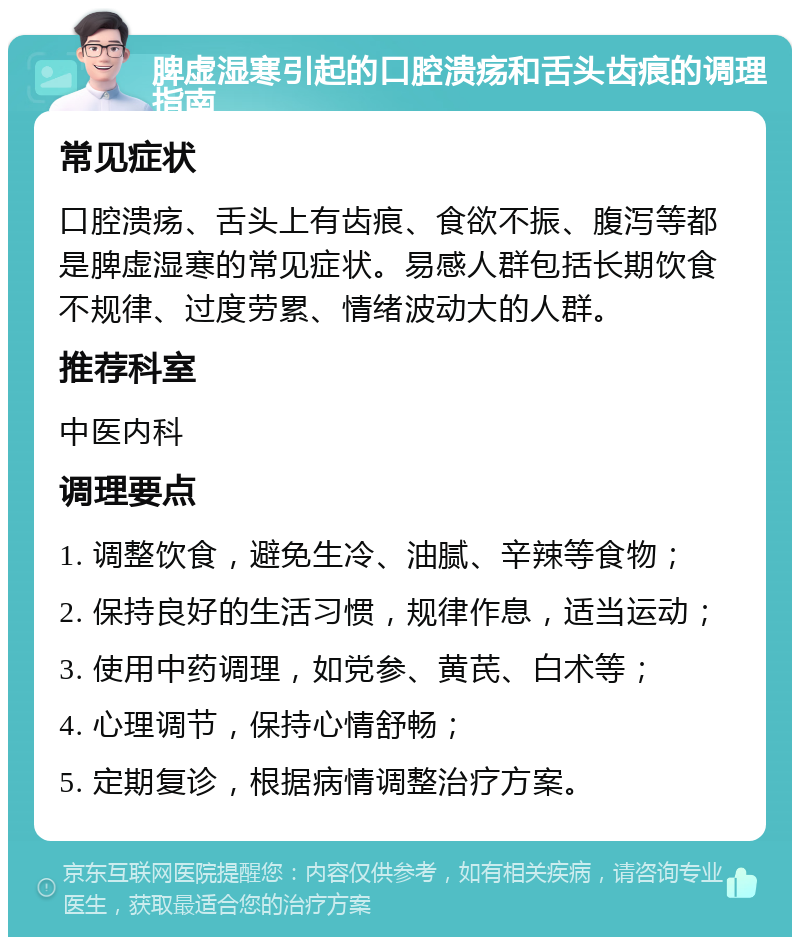 脾虚湿寒引起的口腔溃疡和舌头齿痕的调理指南 常见症状 口腔溃疡、舌头上有齿痕、食欲不振、腹泻等都是脾虚湿寒的常见症状。易感人群包括长期饮食不规律、过度劳累、情绪波动大的人群。 推荐科室 中医内科 调理要点 1. 调整饮食，避免生冷、油腻、辛辣等食物； 2. 保持良好的生活习惯，规律作息，适当运动； 3. 使用中药调理，如党参、黄芪、白术等； 4. 心理调节，保持心情舒畅； 5. 定期复诊，根据病情调整治疗方案。