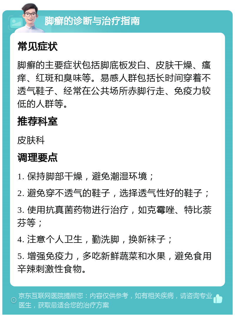 脚癣的诊断与治疗指南 常见症状 脚癣的主要症状包括脚底板发白、皮肤干燥、瘙痒、红斑和臭味等。易感人群包括长时间穿着不透气鞋子、经常在公共场所赤脚行走、免疫力较低的人群等。 推荐科室 皮肤科 调理要点 1. 保持脚部干燥，避免潮湿环境； 2. 避免穿不透气的鞋子，选择透气性好的鞋子； 3. 使用抗真菌药物进行治疗，如克霉唑、特比萘芬等； 4. 注意个人卫生，勤洗脚，换新袜子； 5. 增强免疫力，多吃新鲜蔬菜和水果，避免食用辛辣刺激性食物。