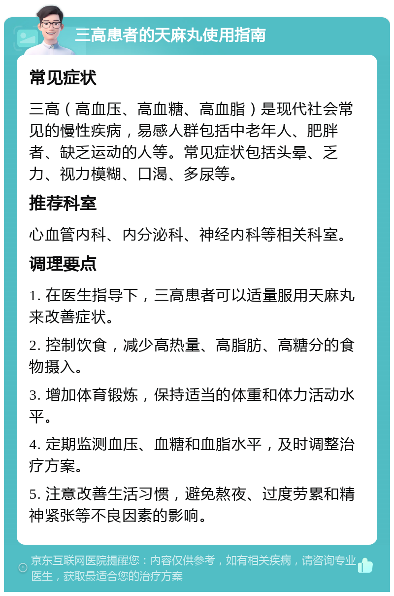 三高患者的天麻丸使用指南 常见症状 三高（高血压、高血糖、高血脂）是现代社会常见的慢性疾病，易感人群包括中老年人、肥胖者、缺乏运动的人等。常见症状包括头晕、乏力、视力模糊、口渴、多尿等。 推荐科室 心血管内科、内分泌科、神经内科等相关科室。 调理要点 1. 在医生指导下，三高患者可以适量服用天麻丸来改善症状。 2. 控制饮食，减少高热量、高脂肪、高糖分的食物摄入。 3. 增加体育锻炼，保持适当的体重和体力活动水平。 4. 定期监测血压、血糖和血脂水平，及时调整治疗方案。 5. 注意改善生活习惯，避免熬夜、过度劳累和精神紧张等不良因素的影响。