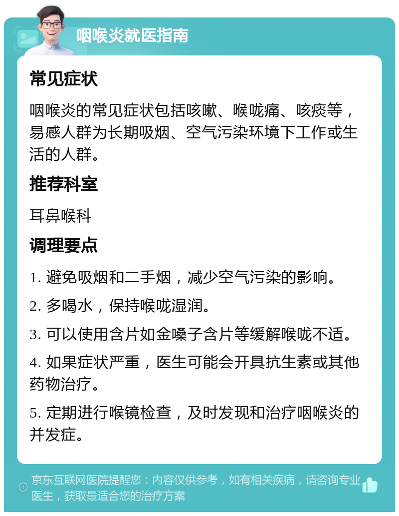 咽喉炎就医指南 常见症状 咽喉炎的常见症状包括咳嗽、喉咙痛、咳痰等，易感人群为长期吸烟、空气污染环境下工作或生活的人群。 推荐科室 耳鼻喉科 调理要点 1. 避免吸烟和二手烟，减少空气污染的影响。 2. 多喝水，保持喉咙湿润。 3. 可以使用含片如金嗓子含片等缓解喉咙不适。 4. 如果症状严重，医生可能会开具抗生素或其他药物治疗。 5. 定期进行喉镜检查，及时发现和治疗咽喉炎的并发症。