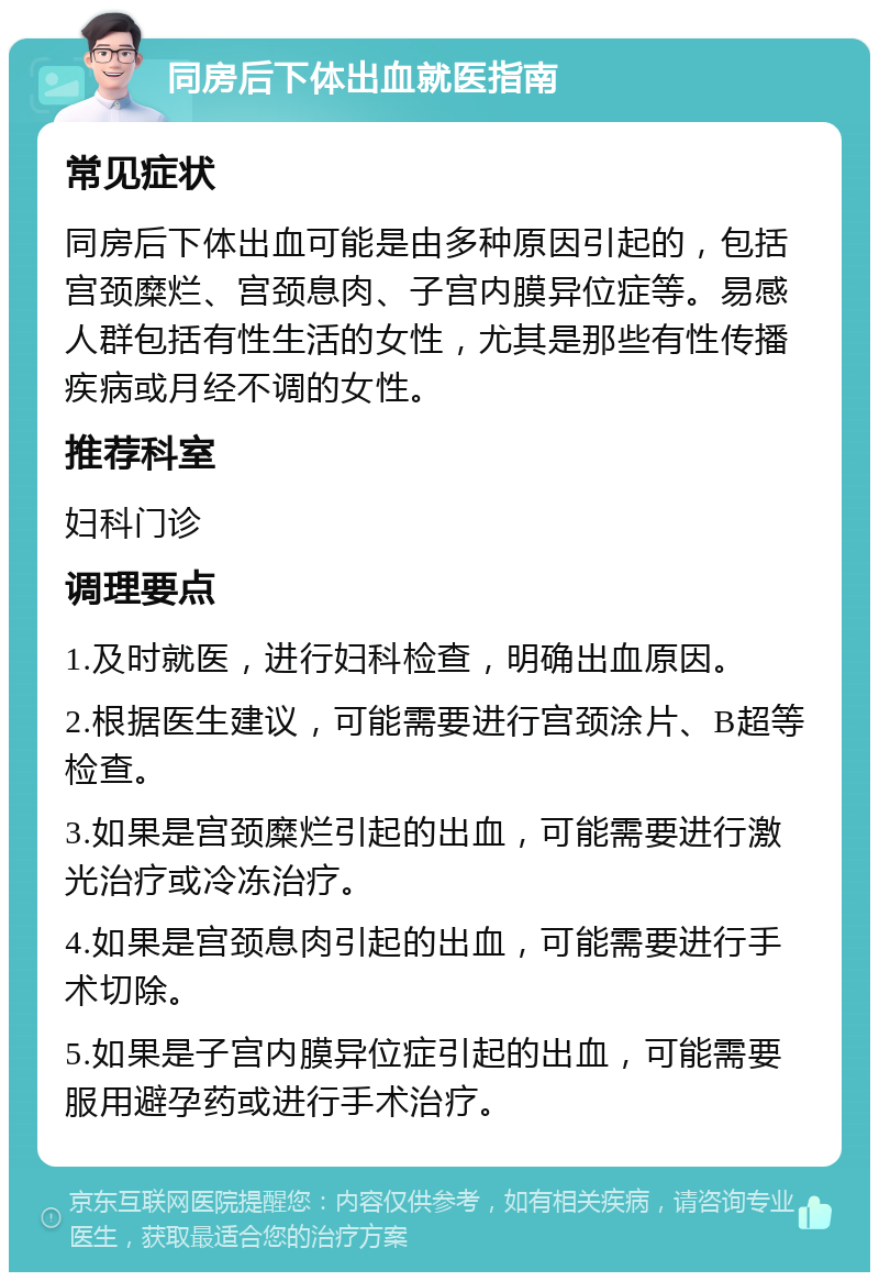 同房后下体出血就医指南 常见症状 同房后下体出血可能是由多种原因引起的，包括宫颈糜烂、宫颈息肉、子宫内膜异位症等。易感人群包括有性生活的女性，尤其是那些有性传播疾病或月经不调的女性。 推荐科室 妇科门诊 调理要点 1.及时就医，进行妇科检查，明确出血原因。 2.根据医生建议，可能需要进行宫颈涂片、B超等检查。 3.如果是宫颈糜烂引起的出血，可能需要进行激光治疗或冷冻治疗。 4.如果是宫颈息肉引起的出血，可能需要进行手术切除。 5.如果是子宫内膜异位症引起的出血，可能需要服用避孕药或进行手术治疗。