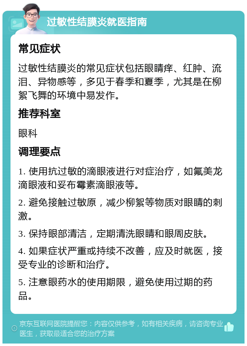 过敏性结膜炎就医指南 常见症状 过敏性结膜炎的常见症状包括眼睛痒、红肿、流泪、异物感等，多见于春季和夏季，尤其是在柳絮飞舞的环境中易发作。 推荐科室 眼科 调理要点 1. 使用抗过敏的滴眼液进行对症治疗，如氟美龙滴眼液和妥布霉素滴眼液等。 2. 避免接触过敏原，减少柳絮等物质对眼睛的刺激。 3. 保持眼部清洁，定期清洗眼睛和眼周皮肤。 4. 如果症状严重或持续不改善，应及时就医，接受专业的诊断和治疗。 5. 注意眼药水的使用期限，避免使用过期的药品。