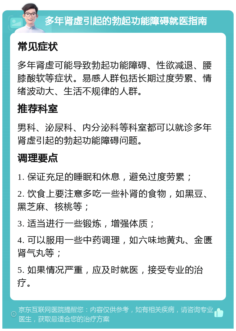 多年肾虚引起的勃起功能障碍就医指南 常见症状 多年肾虚可能导致勃起功能障碍、性欲减退、腰膝酸软等症状。易感人群包括长期过度劳累、情绪波动大、生活不规律的人群。 推荐科室 男科、泌尿科、内分泌科等科室都可以就诊多年肾虚引起的勃起功能障碍问题。 调理要点 1. 保证充足的睡眠和休息，避免过度劳累； 2. 饮食上要注意多吃一些补肾的食物，如黑豆、黑芝麻、核桃等； 3. 适当进行一些锻炼，增强体质； 4. 可以服用一些中药调理，如六味地黄丸、金匮肾气丸等； 5. 如果情况严重，应及时就医，接受专业的治疗。