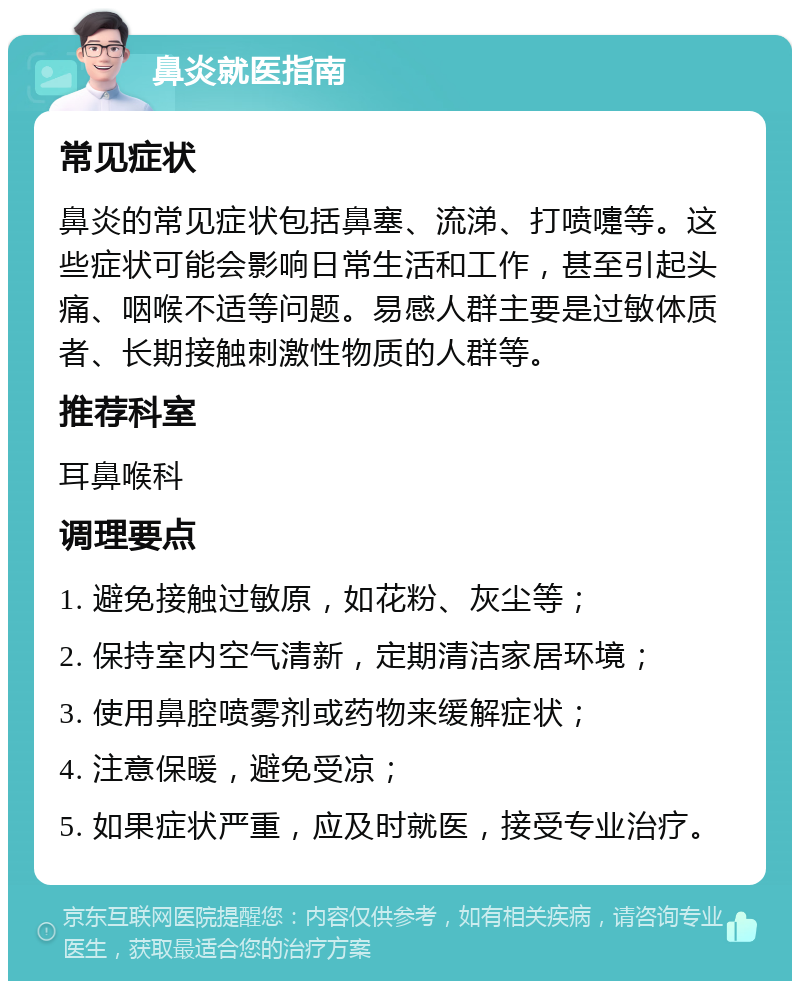 鼻炎就医指南 常见症状 鼻炎的常见症状包括鼻塞、流涕、打喷嚏等。这些症状可能会影响日常生活和工作，甚至引起头痛、咽喉不适等问题。易感人群主要是过敏体质者、长期接触刺激性物质的人群等。 推荐科室 耳鼻喉科 调理要点 1. 避免接触过敏原，如花粉、灰尘等； 2. 保持室内空气清新，定期清洁家居环境； 3. 使用鼻腔喷雾剂或药物来缓解症状； 4. 注意保暖，避免受凉； 5. 如果症状严重，应及时就医，接受专业治疗。