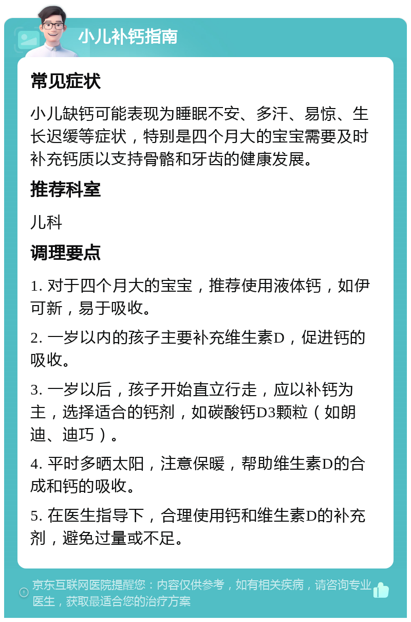 小儿补钙指南 常见症状 小儿缺钙可能表现为睡眠不安、多汗、易惊、生长迟缓等症状，特别是四个月大的宝宝需要及时补充钙质以支持骨骼和牙齿的健康发展。 推荐科室 儿科 调理要点 1. 对于四个月大的宝宝，推荐使用液体钙，如伊可新，易于吸收。 2. 一岁以内的孩子主要补充维生素D，促进钙的吸收。 3. 一岁以后，孩子开始直立行走，应以补钙为主，选择适合的钙剂，如碳酸钙D3颗粒（如朗迪、迪巧）。 4. 平时多晒太阳，注意保暖，帮助维生素D的合成和钙的吸收。 5. 在医生指导下，合理使用钙和维生素D的补充剂，避免过量或不足。