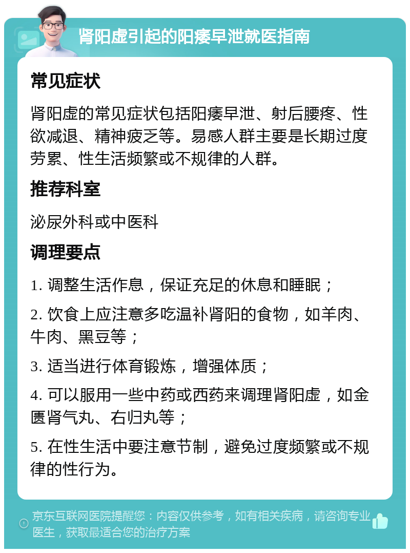 肾阳虚引起的阳痿早泄就医指南 常见症状 肾阳虚的常见症状包括阳痿早泄、射后腰疼、性欲减退、精神疲乏等。易感人群主要是长期过度劳累、性生活频繁或不规律的人群。 推荐科室 泌尿外科或中医科 调理要点 1. 调整生活作息，保证充足的休息和睡眠； 2. 饮食上应注意多吃温补肾阳的食物，如羊肉、牛肉、黑豆等； 3. 适当进行体育锻炼，增强体质； 4. 可以服用一些中药或西药来调理肾阳虚，如金匮肾气丸、右归丸等； 5. 在性生活中要注意节制，避免过度频繁或不规律的性行为。