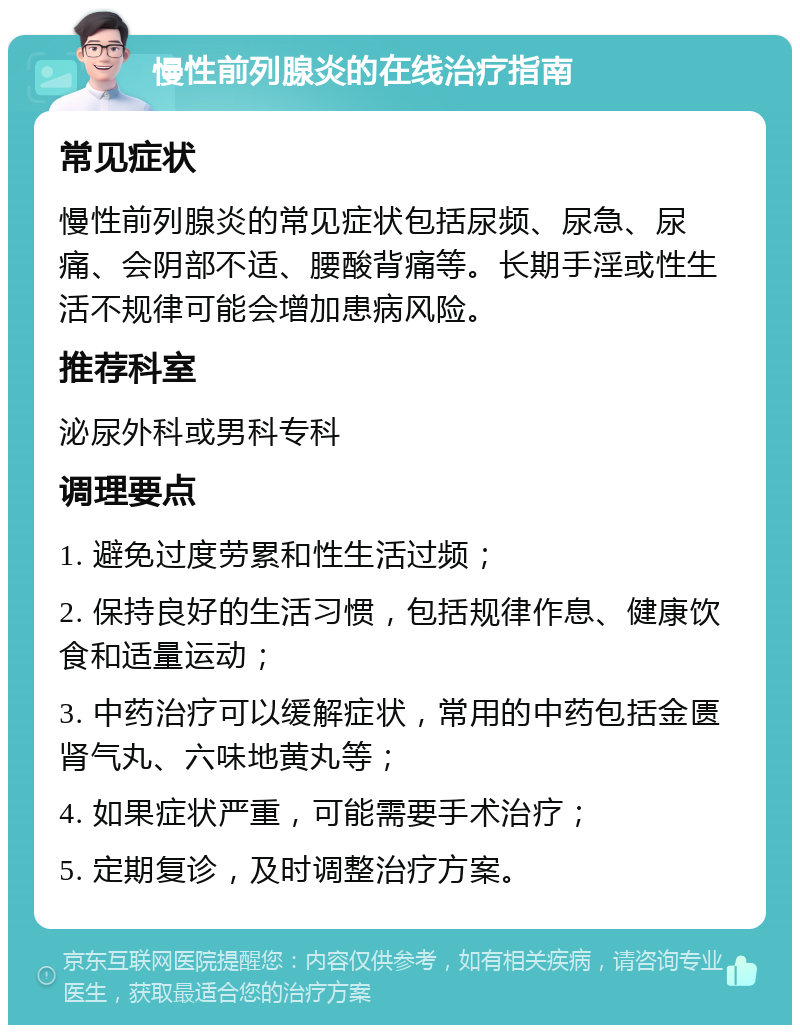 慢性前列腺炎的在线治疗指南 常见症状 慢性前列腺炎的常见症状包括尿频、尿急、尿痛、会阴部不适、腰酸背痛等。长期手淫或性生活不规律可能会增加患病风险。 推荐科室 泌尿外科或男科专科 调理要点 1. 避免过度劳累和性生活过频； 2. 保持良好的生活习惯，包括规律作息、健康饮食和适量运动； 3. 中药治疗可以缓解症状，常用的中药包括金匮肾气丸、六味地黄丸等； 4. 如果症状严重，可能需要手术治疗； 5. 定期复诊，及时调整治疗方案。