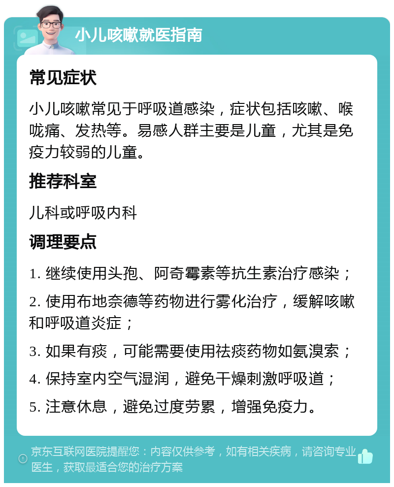 小儿咳嗽就医指南 常见症状 小儿咳嗽常见于呼吸道感染，症状包括咳嗽、喉咙痛、发热等。易感人群主要是儿童，尤其是免疫力较弱的儿童。 推荐科室 儿科或呼吸内科 调理要点 1. 继续使用头孢、阿奇霉素等抗生素治疗感染； 2. 使用布地奈德等药物进行雾化治疗，缓解咳嗽和呼吸道炎症； 3. 如果有痰，可能需要使用祛痰药物如氨溴索； 4. 保持室内空气湿润，避免干燥刺激呼吸道； 5. 注意休息，避免过度劳累，增强免疫力。