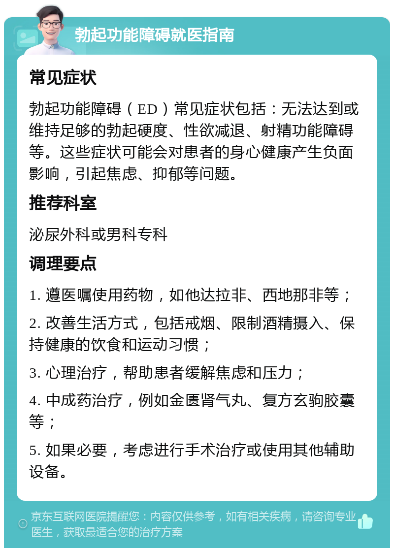 勃起功能障碍就医指南 常见症状 勃起功能障碍（ED）常见症状包括：无法达到或维持足够的勃起硬度、性欲减退、射精功能障碍等。这些症状可能会对患者的身心健康产生负面影响，引起焦虑、抑郁等问题。 推荐科室 泌尿外科或男科专科 调理要点 1. 遵医嘱使用药物，如他达拉非、西地那非等； 2. 改善生活方式，包括戒烟、限制酒精摄入、保持健康的饮食和运动习惯； 3. 心理治疗，帮助患者缓解焦虑和压力； 4. 中成药治疗，例如金匮肾气丸、复方玄驹胶囊等； 5. 如果必要，考虑进行手术治疗或使用其他辅助设备。