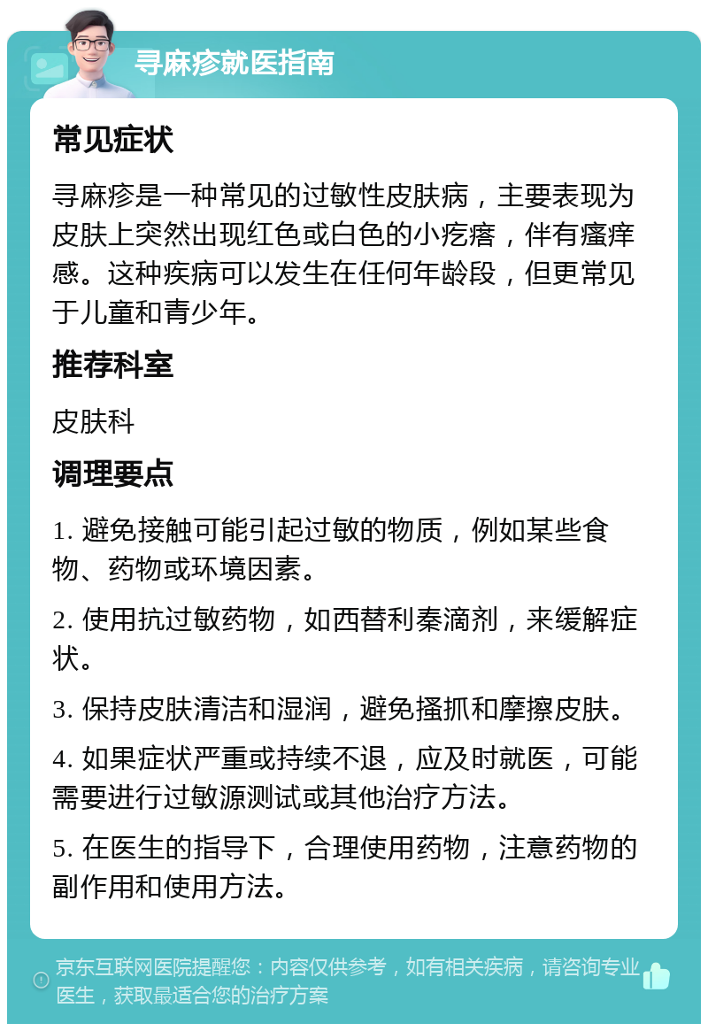 寻麻疹就医指南 常见症状 寻麻疹是一种常见的过敏性皮肤病，主要表现为皮肤上突然出现红色或白色的小疙瘩，伴有瘙痒感。这种疾病可以发生在任何年龄段，但更常见于儿童和青少年。 推荐科室 皮肤科 调理要点 1. 避免接触可能引起过敏的物质，例如某些食物、药物或环境因素。 2. 使用抗过敏药物，如西替利秦滴剂，来缓解症状。 3. 保持皮肤清洁和湿润，避免搔抓和摩擦皮肤。 4. 如果症状严重或持续不退，应及时就医，可能需要进行过敏源测试或其他治疗方法。 5. 在医生的指导下，合理使用药物，注意药物的副作用和使用方法。