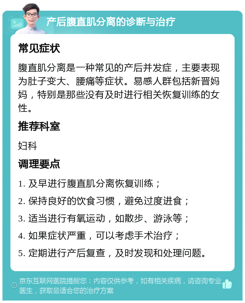 产后腹直肌分离的诊断与治疗 常见症状 腹直肌分离是一种常见的产后并发症，主要表现为肚子变大、腰痛等症状。易感人群包括新晋妈妈，特别是那些没有及时进行相关恢复训练的女性。 推荐科室 妇科 调理要点 1. 及早进行腹直肌分离恢复训练； 2. 保持良好的饮食习惯，避免过度进食； 3. 适当进行有氧运动，如散步、游泳等； 4. 如果症状严重，可以考虑手术治疗； 5. 定期进行产后复查，及时发现和处理问题。